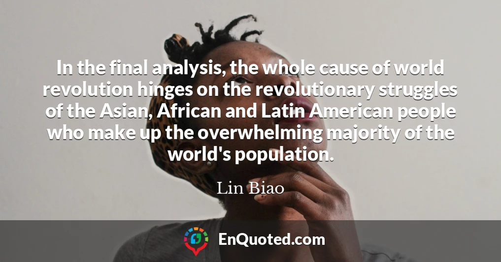 In the final analysis, the whole cause of world revolution hinges on the revolutionary struggles of the Asian, African and Latin American people who make up the overwhelming majority of the world's population.