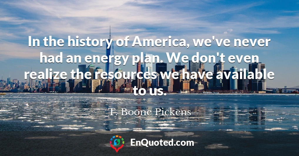 In the history of America, we've never had an energy plan. We don't even realize the resources we have available to us.