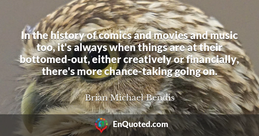 In the history of comics and movies and music too, it's always when things are at their bottomed-out, either creatively or financially, there's more chance-taking going on.