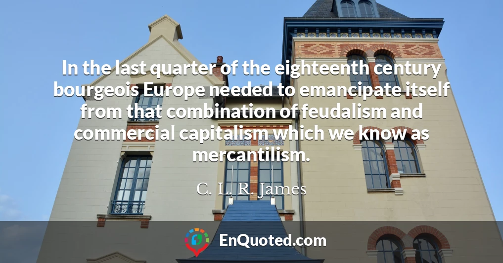 In the last quarter of the eighteenth century bourgeois Europe needed to emancipate itself from that combination of feudalism and commercial capitalism which we know as mercantilism.