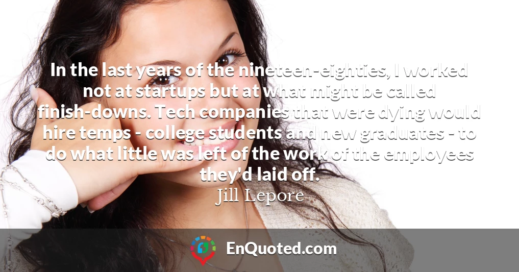 In the last years of the nineteen-eighties, I worked not at startups but at what might be called finish-downs. Tech companies that were dying would hire temps - college students and new graduates - to do what little was left of the work of the employees they'd laid off. In the last years of the nineteen-eighties, I worked not at startups but at what might be called finish-downs. Tech companies that were dying would hire temps - college students and new graduates - to do what little was left of the work of the employees they'd laid off.