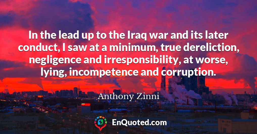 In the lead up to the Iraq war and its later conduct, I saw at a minimum, true dereliction, negligence and irresponsibility, at worse, lying, incompetence and corruption.