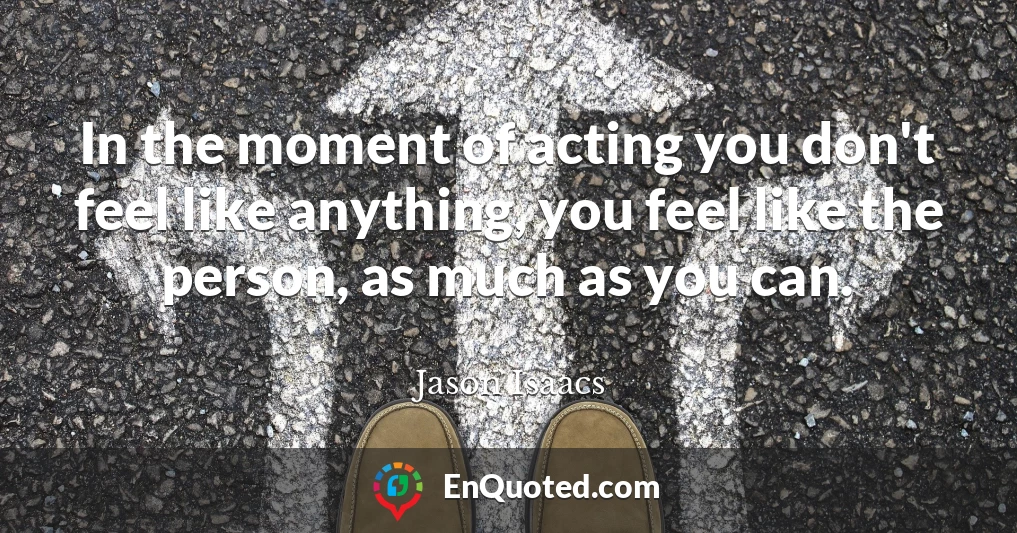 In the moment of acting you don't feel like anything, you feel like the person, as much as you can.