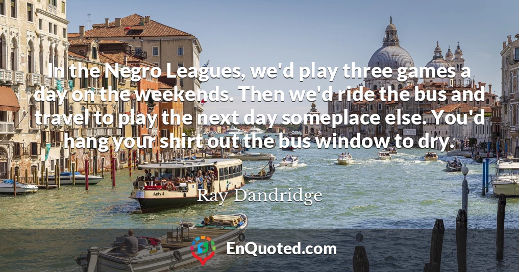 In the Negro Leagues, we'd play three games a day on the weekends. Then we'd ride the bus and travel to play the next day someplace else. You'd hang your shirt out the bus window to dry.