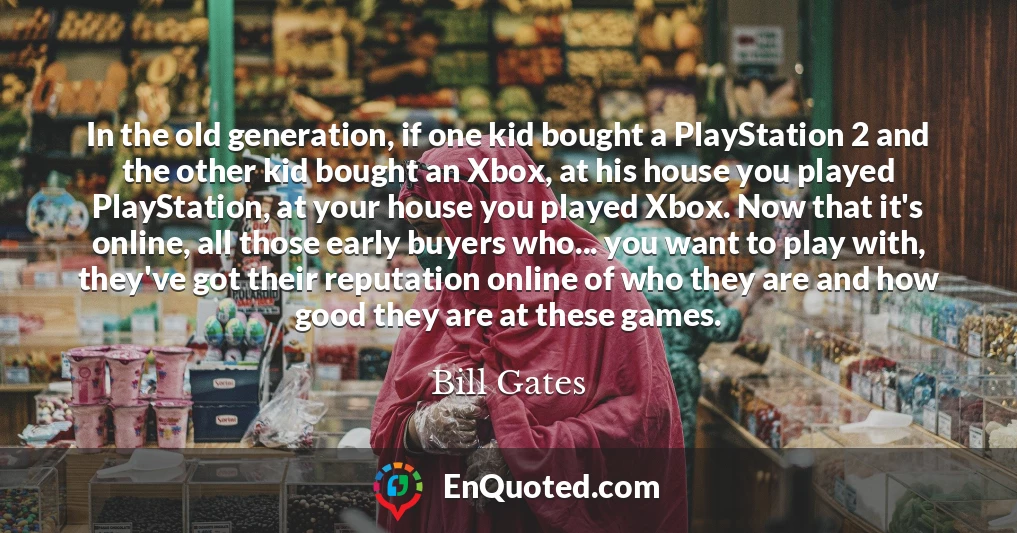 In the old generation, if one kid bought a PlayStation 2 and the other kid bought an Xbox, at his house you played PlayStation, at your house you played Xbox. Now that it's online, all those early buyers who... you want to play with, they've got their reputation online of who they are and how good they are at these games. In the old generation, if one kid bought a PlayStation 2 and the other kid bought an Xbox, at his house you played PlayStation, at your house you played Xbox. Now that it's online, all those early buyers who... you want to play with, they've got their reputation online of who they are and how good they are at these games.