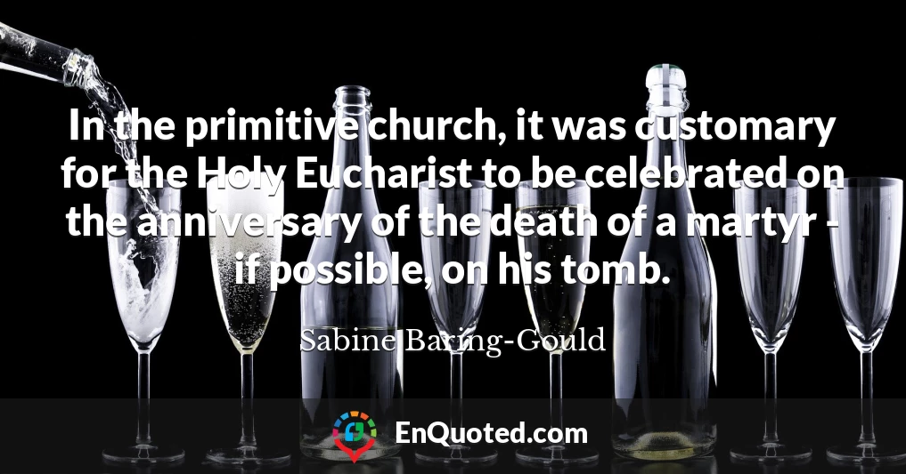 In the primitive church, it was customary for the Holy Eucharist to be celebrated on the anniversary of the death of a martyr - if possible, on his tomb.
