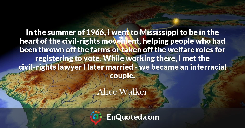 In the summer of 1966, I went to Mississippi to be in the heart of the civil-rights movement, helping people who had been thrown off the farms or taken off the welfare roles for registering to vote. While working there, I met the civil-rights lawyer I later married - we became an interracial couple. In the summer of 1966, I went to Mississippi to be in the heart of the civil-rights movement, helping people who had been thrown off the farms or taken off the welfare roles for registering to vote. While working there, I met the civil-rights lawyer I later married - we became an interracial couple.
