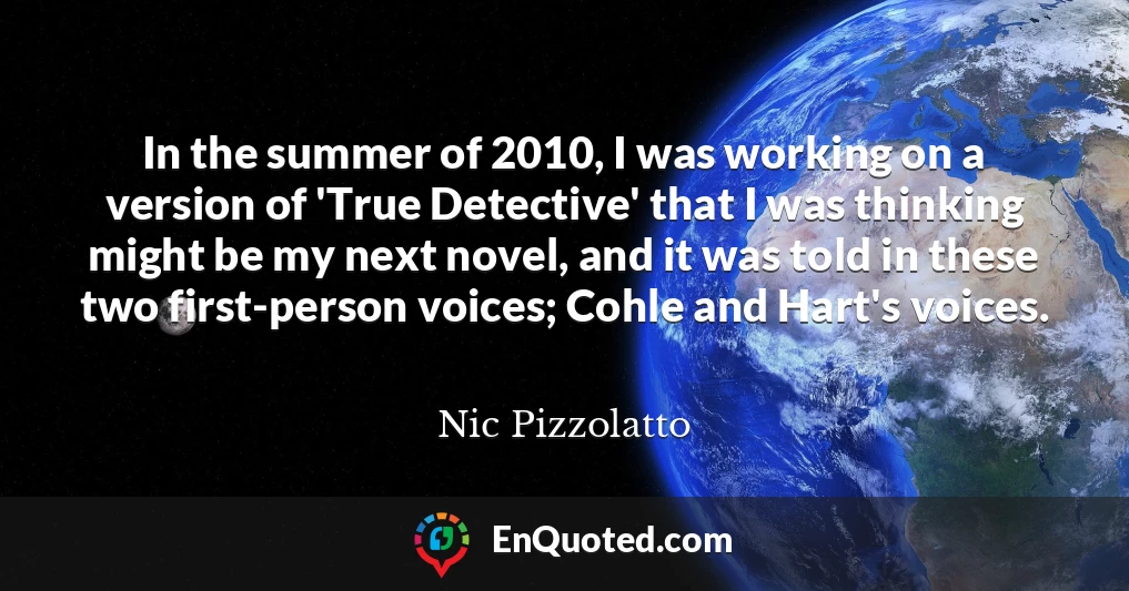 In the summer of 2010, I was working on a version of 'True Detective' that I was thinking might be my next novel, and it was told in these two first-person voices; Cohle and Hart's voices.