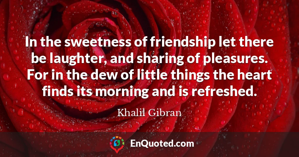 In the sweetness of friendship let there be laughter, and sharing of pleasures. For in the dew of little things the heart finds its morning and is refreshed.