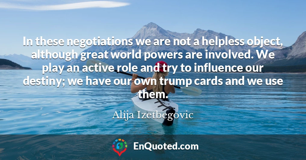 In these negotiations we are not a helpless object, although great world powers are involved. We play an active role and try to influence our destiny; we have our own trump cards and we use them.