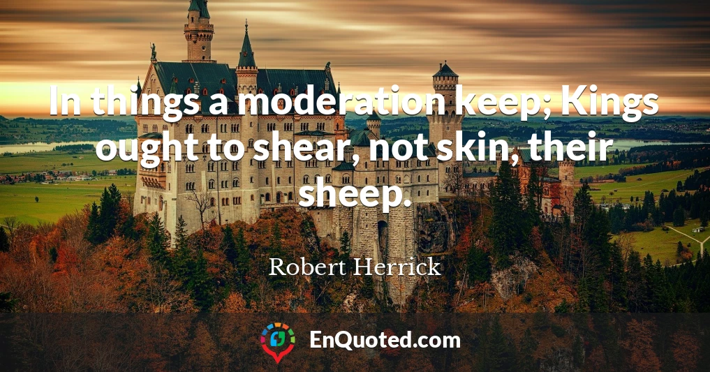 In things a moderation keep; Kings ought to shear, not skin, their sheep.