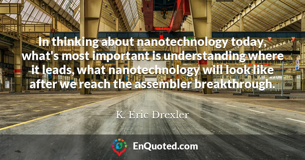 In thinking about nanotechnology today, what's most important is understanding where it leads, what nanotechnology will look like after we reach the assembler breakthrough.