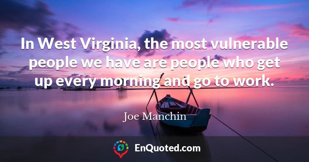 In West Virginia, the most vulnerable people we have are people who get up every morning and go to work.