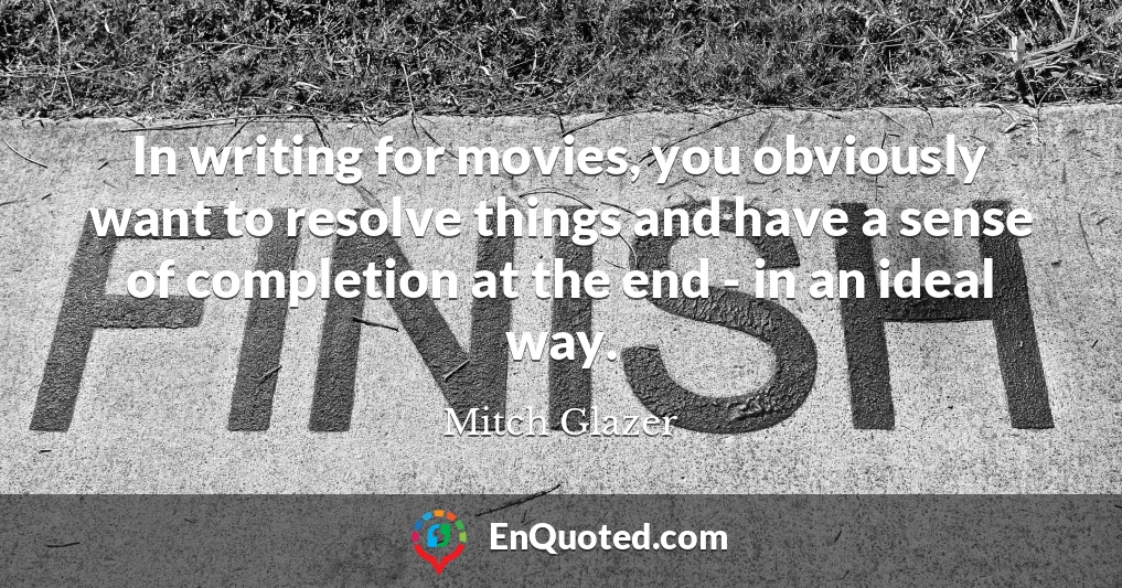 In writing for movies, you obviously want to resolve things and have a sense of completion at the end - in an ideal way.