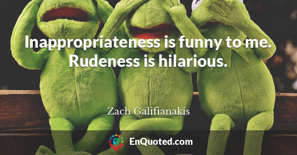 Inappropriateness is funny to me. Rudeness is hilarious.