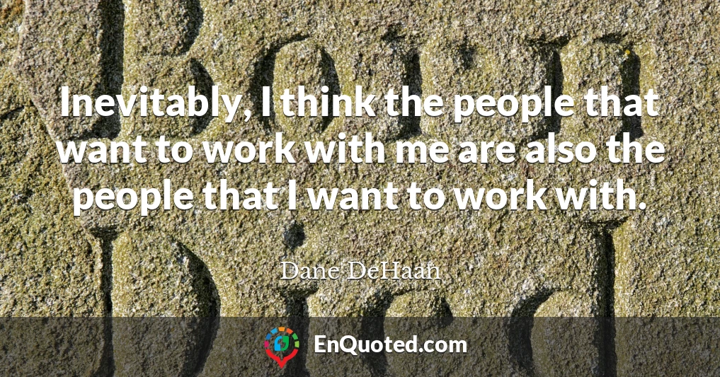 Inevitably, I think the people that want to work with me are also the people that I want to work with.