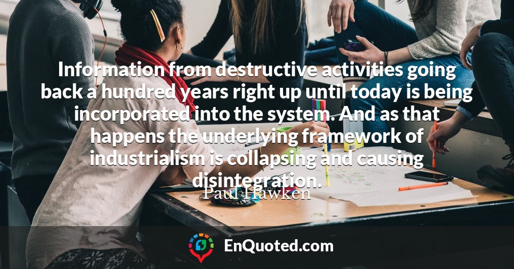 Information from destructive activities going back a hundred years right up until today is being incorporated into the system. And as that happens the underlying framework of industrialism is collapsing and causing disintegration.