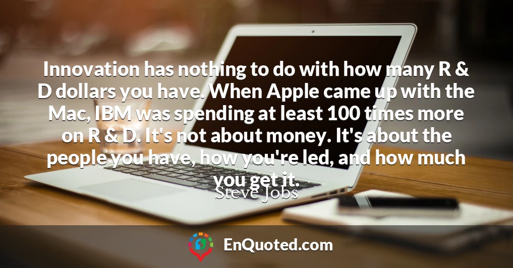 Innovation has nothing to do with how many R & D dollars you have. When Apple came up with the Mac, IBM was spending at least 100 times more on R & D. It's not about money. It's about the people you have, how you're led, and how much you get it. Innovation has nothing to do with how many R & D dollars you have. When Apple came up with the Mac, IBM was spending at least 100 times more on R & D. It's not about money. It's about the people you have, how you're led, and how much you get it.