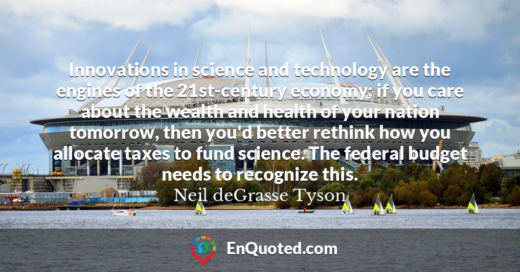 Innovations in science and technology are the engines of the 21st-century economy; if you care about the wealth and health of your nation tomorrow, then you'd better rethink how you allocate taxes to fund science. The federal budget needs to recognize this. Innovations in science and technology are the engines of the 21st-century economy; if you care about the wealth and health of your nation tomorrow, then you'd better rethink how you allocate taxes to fund science. The federal budget needs to recognize this.