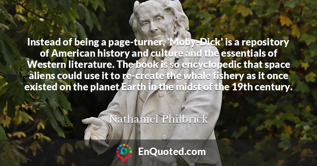 Instead of being a page-turner, 'Moby-Dick' is a repository of American history and culture and the essentials of Western literature. The book is so encyclopedic that space aliens could use it to re-create the whale fishery as it once existed on the planet Earth in the midst of the 19th century.