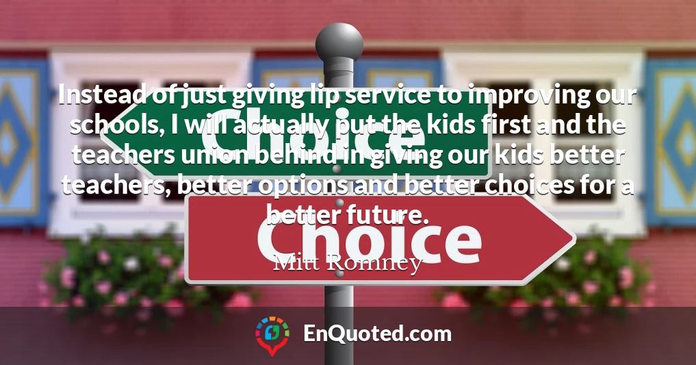 Instead of just giving lip service to improving our schools, I will actually put the kids first and the teachers union behind in giving our kids better teachers, better options and better choices for a better future. Instead of just giving lip service to improving our schools, I will actually put the kids first and the teachers union behind in giving our kids better teachers, better options and better choices for a better future.