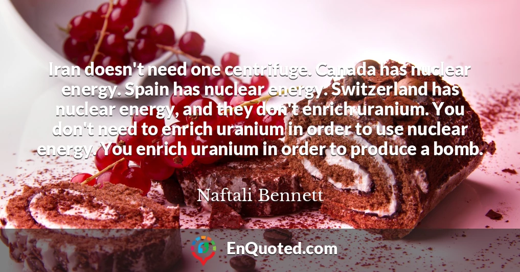 Iran doesn't need one centrifuge. Canada has nuclear energy. Spain has nuclear energy. Switzerland has nuclear energy, and they don't enrich uranium. You don't need to enrich uranium in order to use nuclear energy. You enrich uranium in order to produce a bomb. Iran doesn't need one centrifuge. Canada has nuclear energy. Spain has nuclear energy. Switzerland has nuclear energy, and they don't enrich uranium. You don't need to enrich uranium in order to use nuclear energy. You enrich uranium in order to produce a bomb.