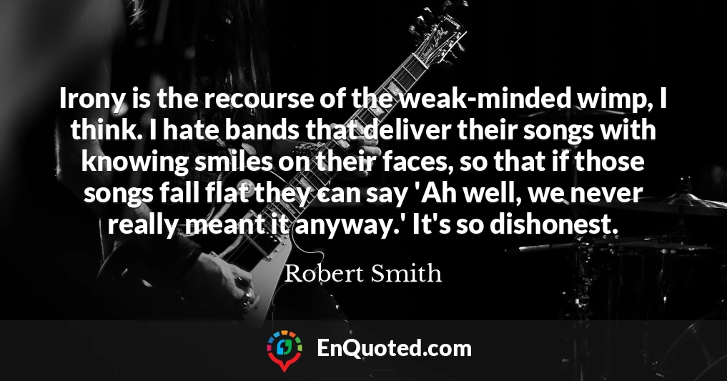 Irony is the recourse of the weak-minded wimp, I think. I hate bands that deliver their songs with knowing smiles on their faces, so that if those songs fall flat they can say 'Ah well, we never really meant it anyway.' It's so dishonest. Irony is the recourse of the weak-minded wimp, I think. I hate bands that deliver their songs with knowing smiles on their faces, so that if those songs fall flat they can say 'Ah well, we never really meant it anyway.' It's so dishonest.