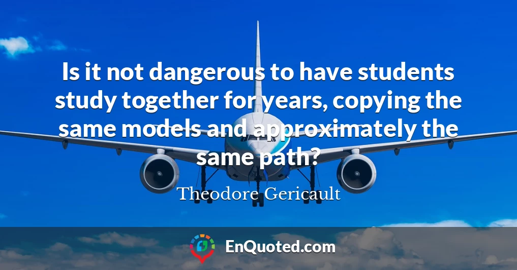 Is it not dangerous to have students study together for years, copying the same models and approximately the same path?
