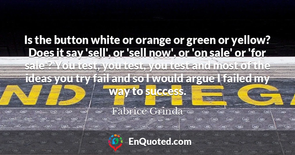 Is the button white or orange or green or yellow? Does it say 'sell', or 'sell now', or 'on sale' or 'for sale'? You test, you test, you test and most of the ideas you try fail and so I would argue I failed my way to success.