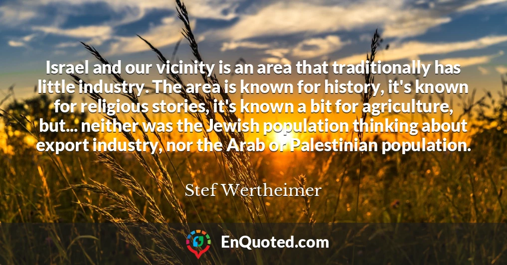 Israel and our vicinity is an area that traditionally has little industry. The area is known for history, it's known for religious stories, it's known a bit for agriculture, but... neither was the Jewish population thinking about export industry, nor the Arab or Palestinian population.