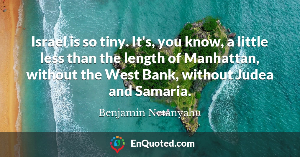 Israel is so tiny. It's, you know, a little less than the length of Manhattan, without the West Bank, without Judea and Samaria. Israel is so tiny. It's, you know, a little less than the length of Manhattan, without the West Bank, without Judea and Samaria.