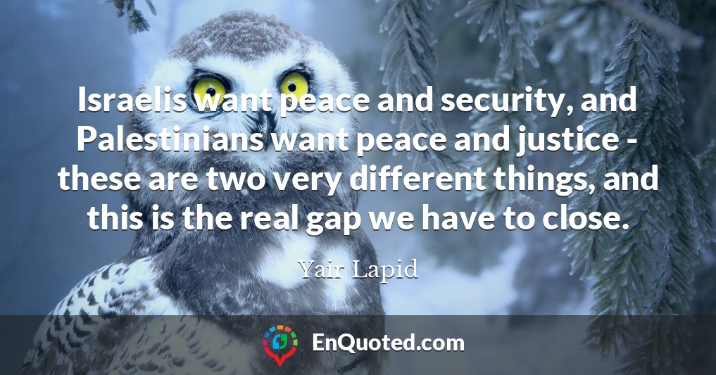 Israelis want peace and security, and Palestinians want peace and justice - these are two very different things, and this is the real gap we have to close.