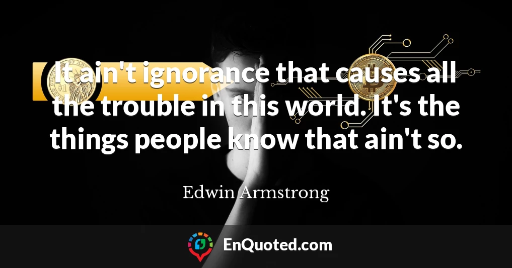 It ain't ignorance that causes all the trouble in this world. It's the things people know that ain't so.