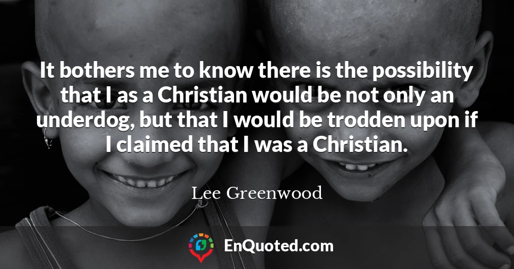 It bothers me to know there is the possibility that I as a Christian would be not only an underdog, but that I would be trodden upon if I claimed that I was a Christian.