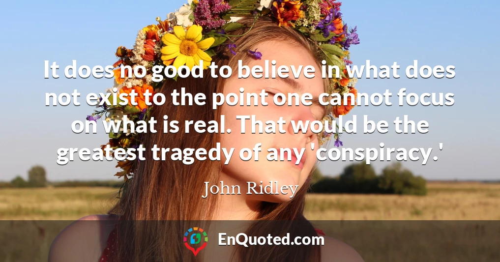 It does no good to believe in what does not exist to the point one cannot focus on what is real. That would be the greatest tragedy of any 'conspiracy.'