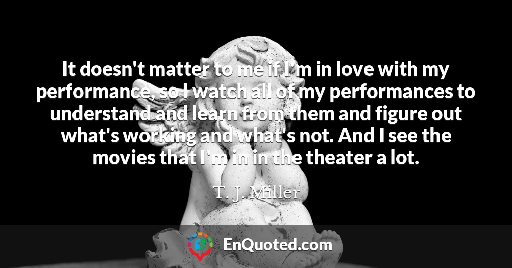 It doesn't matter to me if I'm in love with my performance, so I watch all of my performances to understand and learn from them and figure out what's working and what's not. And I see the movies that I'm in in the theater a lot.