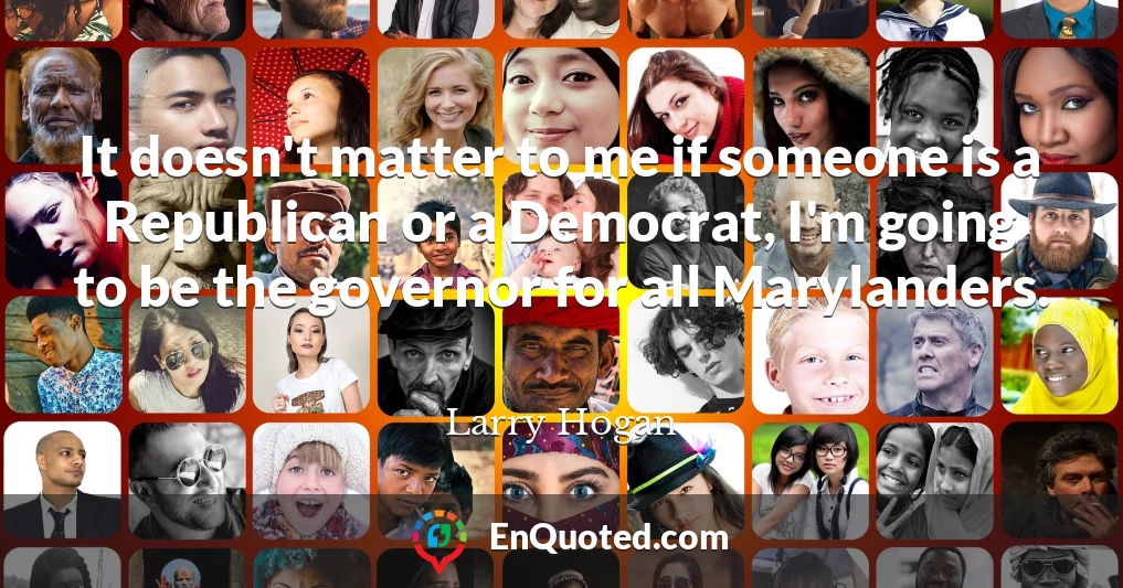 It doesn't matter to me if someone is a Republican or a Democrat, I'm going to be the governor for all Marylanders.