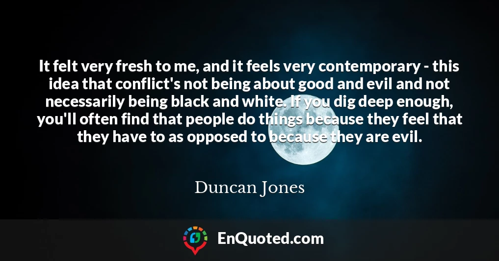 It felt very fresh to me, and it feels very contemporary - this idea that conflict's not being about good and evil and not necessarily being black and white. If you dig deep enough, you'll often find that people do things because they feel that they have to as opposed to because they are evil.