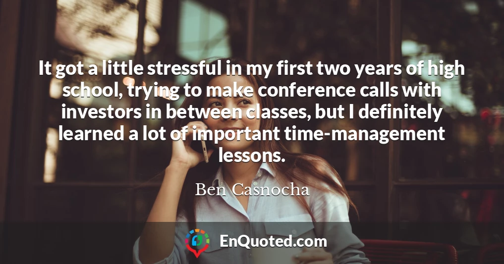 It got a little stressful in my first two years of high school, trying to make conference calls with investors in between classes, but I definitely learned a lot of important time-management lessons.