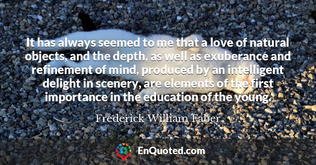 It has always seemed to me that a love of natural objects, and the depth, as well as exuberance and refinement of mind, produced by an intelligent delight in scenery, are elements of the first importance in the education of the young.