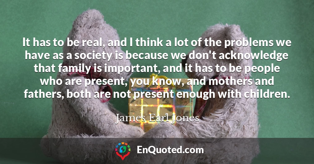 It has to be real, and I think a lot of the problems we have as a society is because we don't acknowledge that family is important, and it has to be people who are present, you know, and mothers and fathers, both are not present enough with children. It has to be real, and I think a lot of the problems we have as a society is because we don't acknowledge that family is important, and it has to be people who are present, you know, and mothers and fathers, both are not present enough with children.