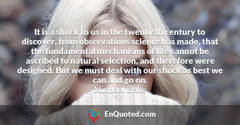 It is a shock to us in the twentieth century to discover, from observations science has made, that the fundamental mechanisms of life cannot be ascribed to natural selection, and therefore were designed. But we must deal with our shock as best we can and go on.
