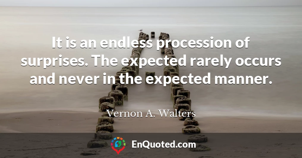 It is an endless procession of surprises. The expected rarely occurs and never in the expected manner.