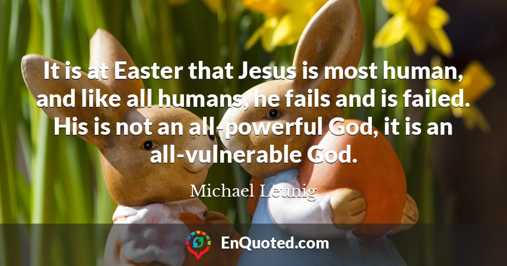 It is at Easter that Jesus is most human, and like all humans, he fails and is failed. His is not an all-powerful God, it is an all-vulnerable God.
