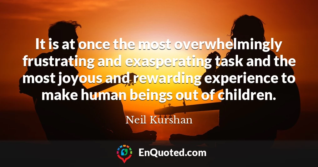 It is at once the most overwhelmingly frustrating and exasperating task and the most joyous and rewarding experience to make human beings out of children.