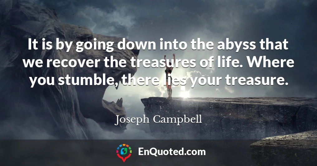 It is by going down into the abyss that we recover the treasures of life. Where you stumble, there lies your treasure.