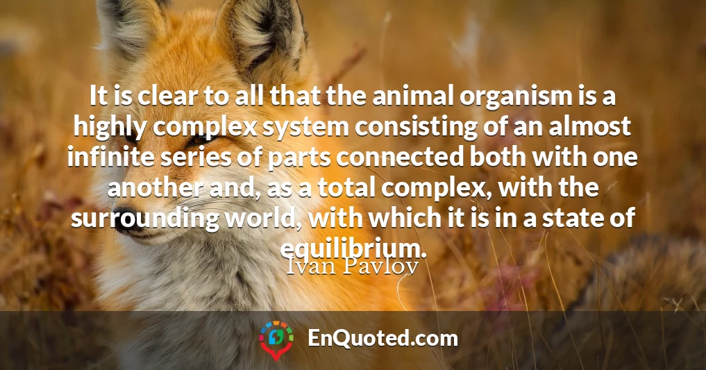 It is clear to all that the animal organism is a highly complex system consisting of an almost infinite series of parts connected both with one another and, as a total complex, with the surrounding world, with which it is in a state of equilibrium.