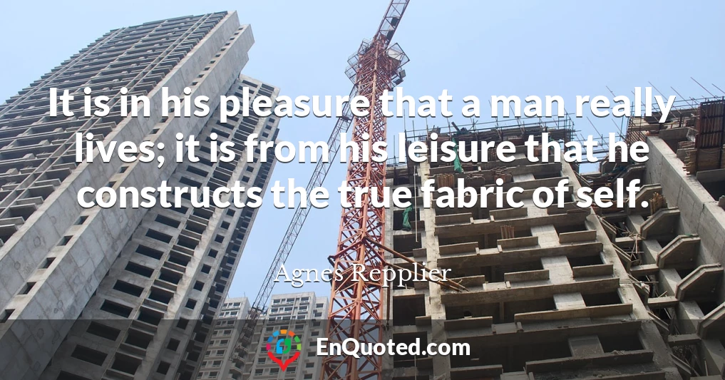 It is in his pleasure that a man really lives; it is from his leisure that he constructs the true fabric of self.