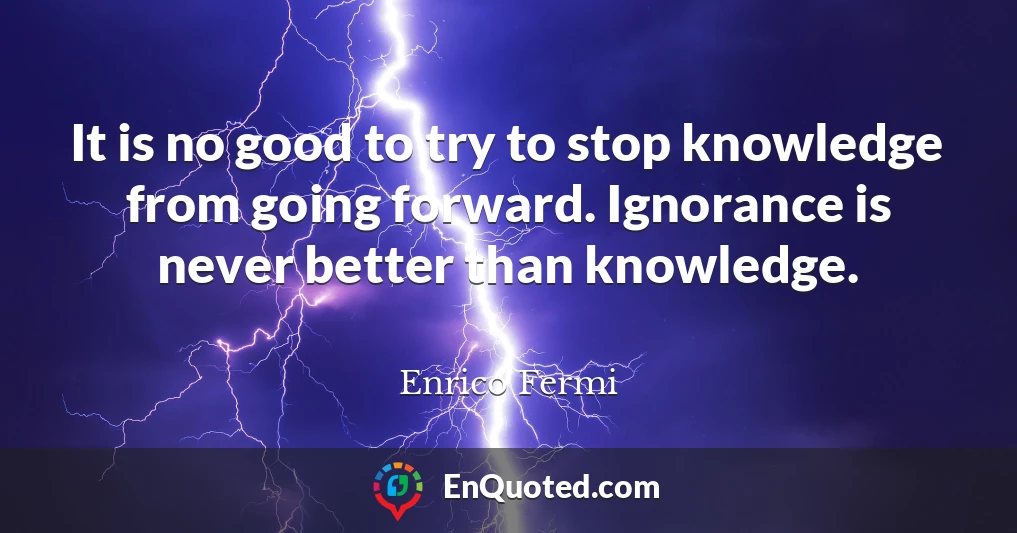 It is no good to try to stop knowledge from going forward. Ignorance is never better than knowledge.