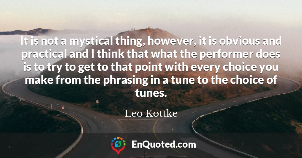 It is not a mystical thing, however, it is obvious and practical and I think that what the performer does is to try to get to that point with every choice you make from the phrasing in a tune to the choice of tunes. It is not a mystical thing, however, it is obvious and practical and I think that what the performer does is to try to get to that point with every choice you make from the phrasing in a tune to the choice of tunes.